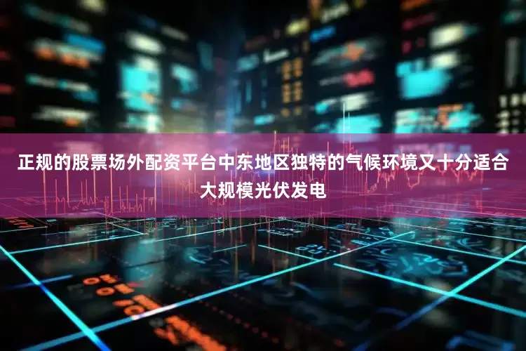 正规的股票场外配资平台中东地区独特的气候环境又十分适合大规模光伏发电