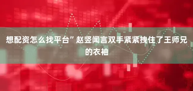 想配资怎么找平台”赵竖闻言双手紧紧拽住了王师兄的衣袖