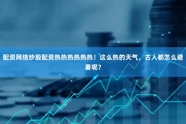 配资网络炒股配资热热热热热热！这么热的天气，古人都怎么避暑呢？