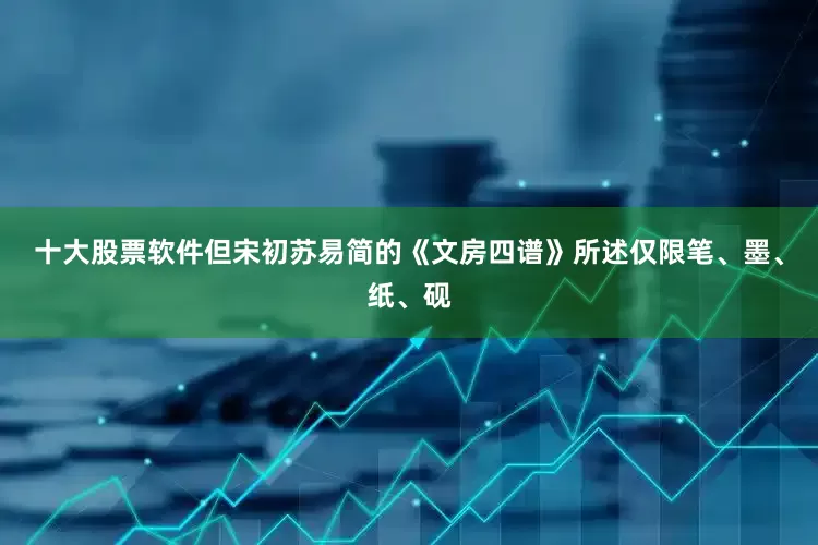 十大股票软件但宋初苏易简的《文房四谱》所述仅限笔、墨、纸、砚