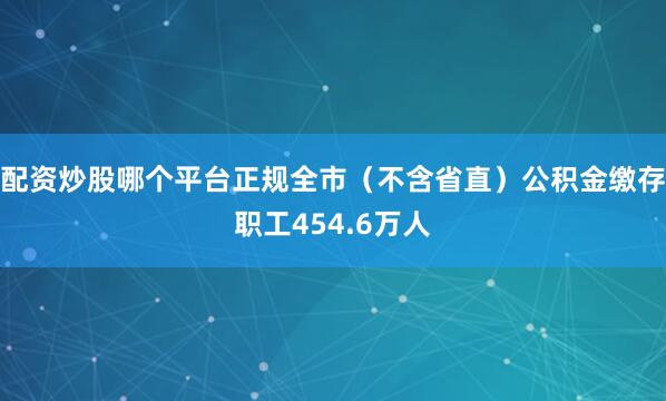 配资炒股哪个平台正规全市（不含省直）公积金缴存职工454.6万人