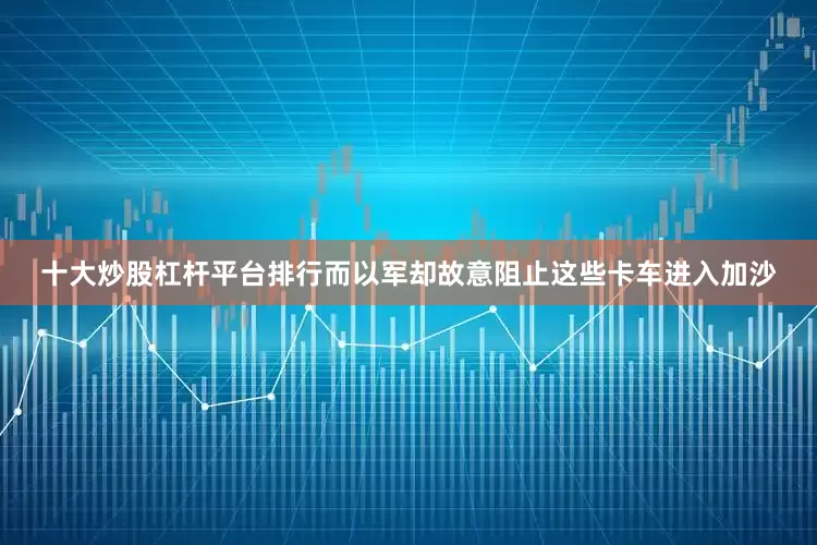 十大炒股杠杆平台排行而以军却故意阻止这些卡车进入加沙