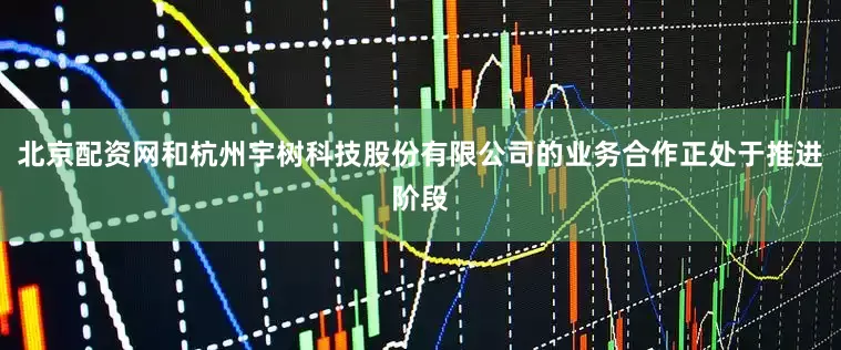 北京配资网和杭州宇树科技股份有限公司的业务合作正处于推进阶段