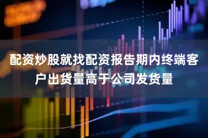 配资炒股就找配资报告期内终端客户出货量高于公司发货量