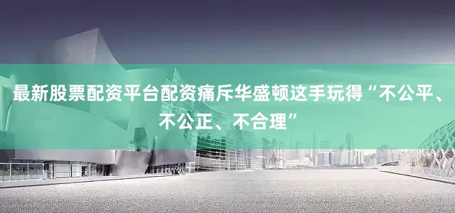 最新股票配资平台配资痛斥华盛顿这手玩得“不公平、不公正、不合理”